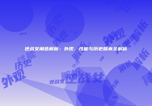 逆战女角色解析：外观、性能与历史版本全解析