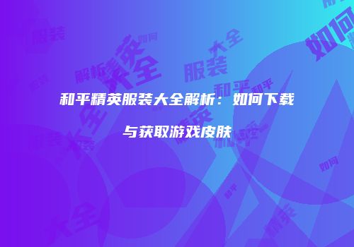和平精英服装大全解析：如何下载与获取游戏皮肤