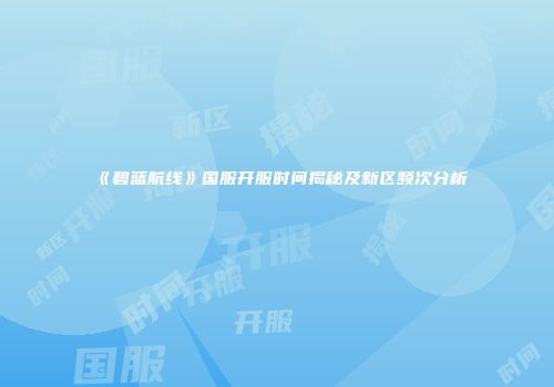 《碧蓝航线》国服开服时间揭秘及新区频次分析