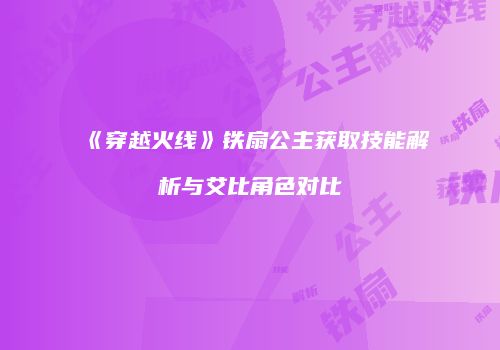 《穿越火线》铁扇公主获取技能解析与艾比角色对比