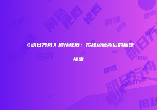 《明日方舟》剧情梗概：揭秘角色背后的趣味故事