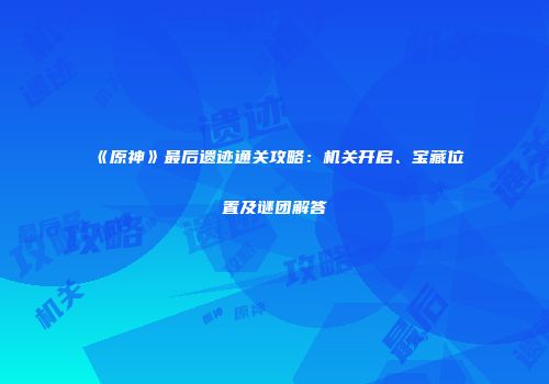 《原神》最后遗迹通关攻略：机关开启、宝藏位置及谜团解答