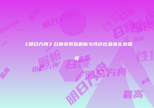 《明日方舟》召唤券系统解析与性价比最高礼包推荐