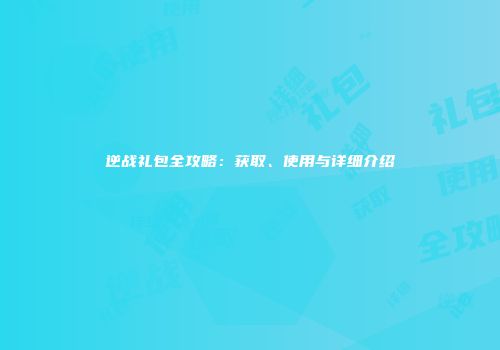 逆战礼包全攻略：获取、使用与详细介绍