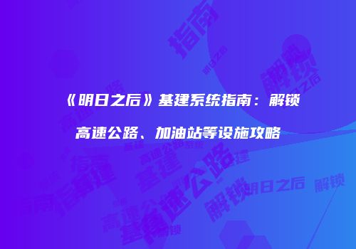 《明日之后》基建系统指南：解锁高速公路、加油站等设施攻略
