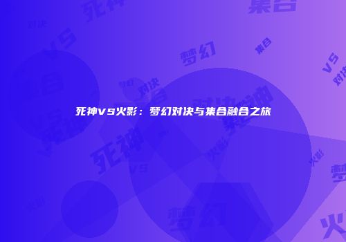 死神VS火影：梦幻对决与集合融合之旅