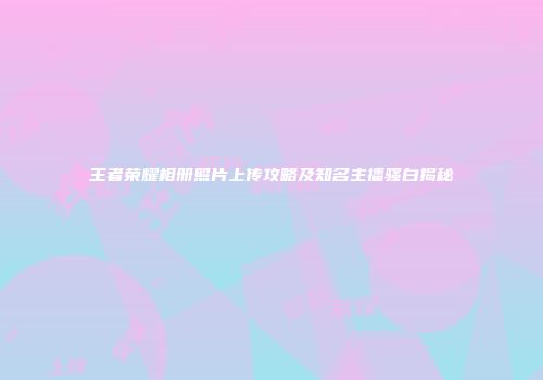 王者荣耀相册照片上传攻略及知名主播骚白揭秘