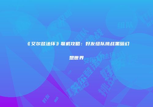 《艾尔登法环》联机攻略：好友组队挑战黑暗幻想世界