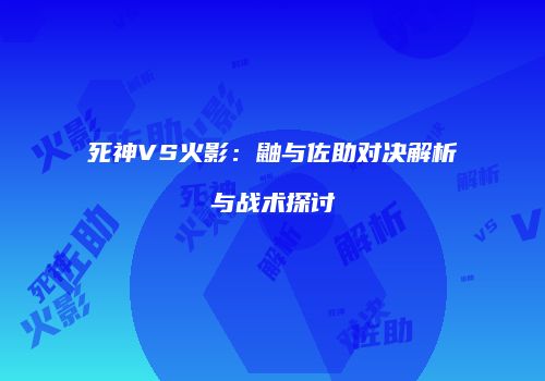 死神VS火影：鼬与佐助对决解析与战术探讨