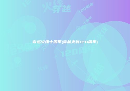 穿越火线十周年(穿越火线120周年)