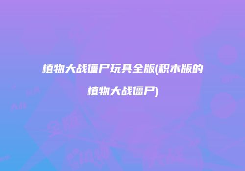 植物大战僵尸玩具全版(积木版的植物大战僵尸)
