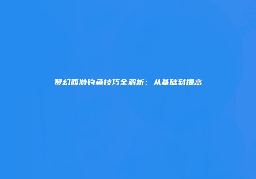 梦幻西游钓鱼技巧全解析：从基础到提高