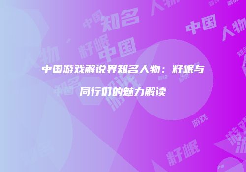 中国游戏解说界知名人物：籽岷与同行们的魅力解读