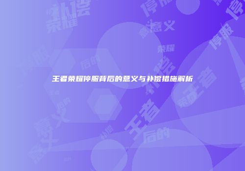 王者荣耀停服背后的意义与补偿措施解析