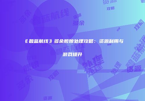 《碧蓝航线》多余舰娘处理攻略：资源利用与游戏提升