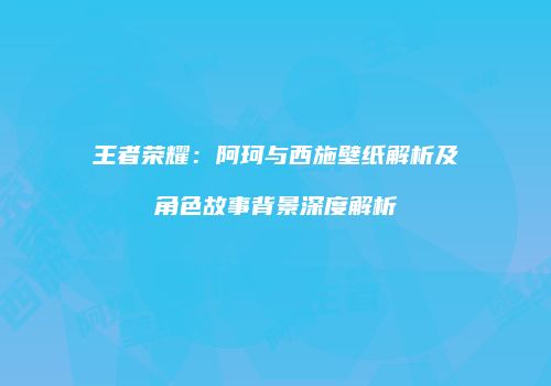 王者荣耀：阿珂与西施壁纸解析及角色故事背景深度解析