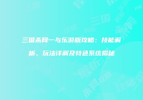 三国杀网一与乐游版攻略：技能解析、玩法详解及特色系统揭秘