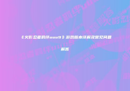 《火影忍者羁绊uuu9》游戏版本详解及常见问题解答