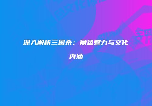 深入解析三国杀：角色魅力与文化内涵