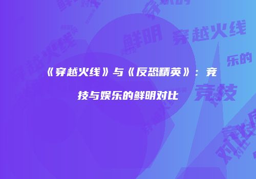 《穿越火线》与《反恐精英》：竞技与娱乐的鲜明对比