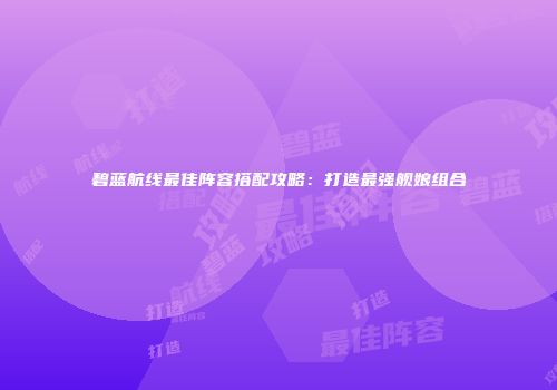 碧蓝航线最佳阵容搭配攻略：打造最强舰娘组合