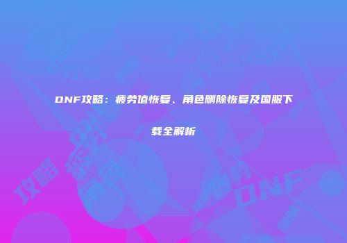 DNF攻略：疲劳值恢复、角色删除恢复及国服下载全解析