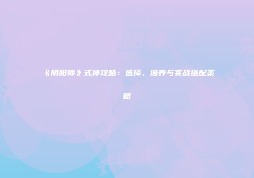 《阴阳师》式神攻略：选择、培养与实战搭配策略