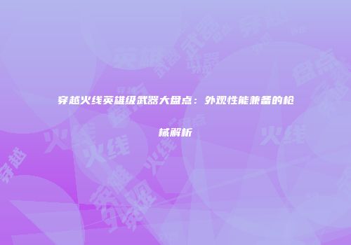 穿越火线英雄级武器大盘点：外观性能兼备的枪械解析