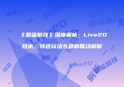 《碧蓝航线》深度解析：Live2D技术、特色玩法与最新联动解析