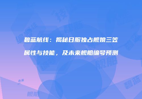 碧蓝航线：揭秘日服独占舰娘三笠属性与技能，及未来舰船编号预测