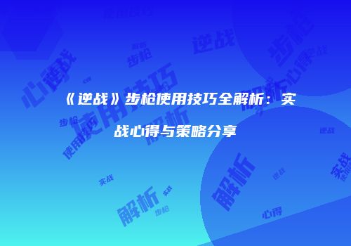 《逆战》步枪使用技巧全解析：实战心得与策略分享