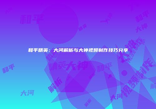 和平精英：大河解析与大神视频制作技巧分享