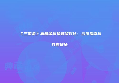 《三国杀》典藏版与珍藏版对比：选择指南与开启玩法