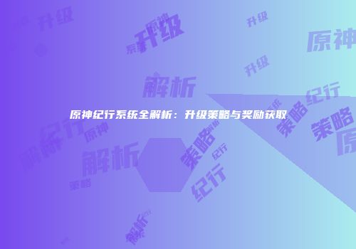 原神纪行系统全解析：升级策略与奖励获取