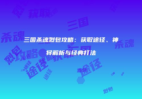 三国杀魂烈包攻略：获取途径、神将解析与经典打法