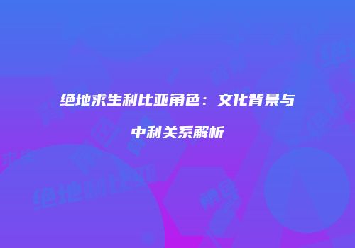 绝地求生利比亚角色：文化背景与中利关系解析