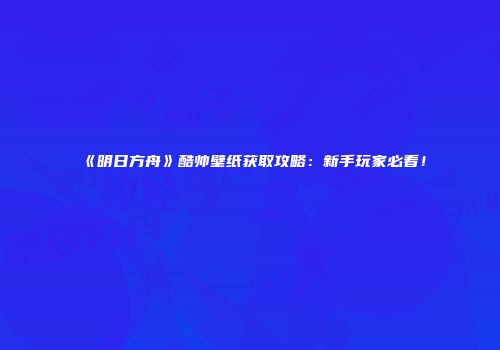 《明日方舟》酷帅壁纸获取攻略：新手玩家必看！