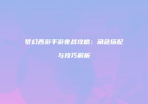 梦幻西游手游夜战攻略：角色搭配与技巧解析
