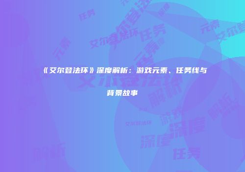 《艾尔登法环》深度解析：游戏元素、任务线与背景故事