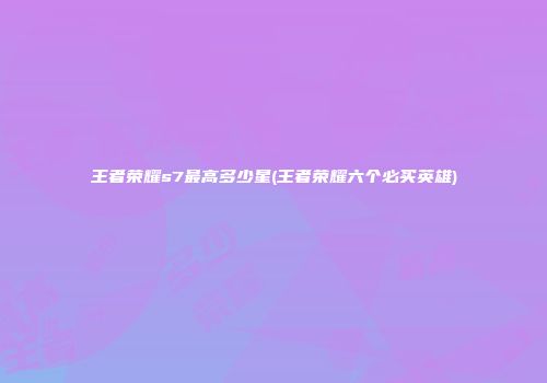 王者荣耀s7最高多少星(王者荣耀六个必买英雄)