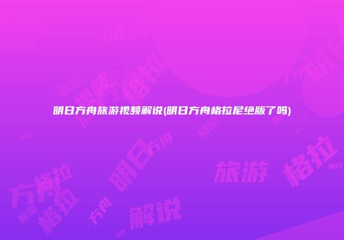 明日方舟旅游视频解说(明日方舟格拉尼绝版了吗)