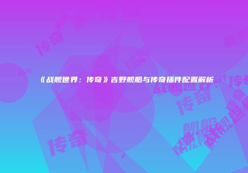 《战舰世界：传奇》吉野舰船与传奇插件配置解析