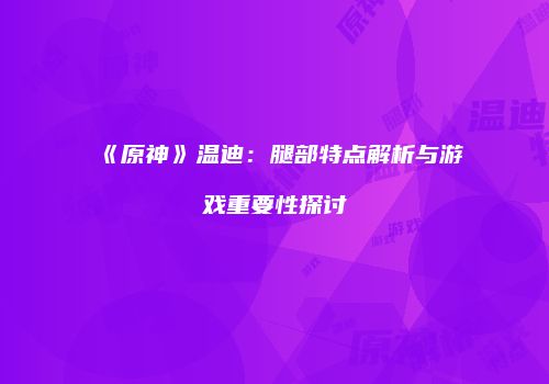 《原神》温迪：腿部特点解析与游戏重要性探讨