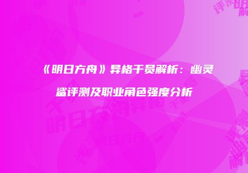 《明日方舟》异格干员解析：幽灵鲨评测及职业角色强度分析
