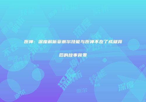 原神：深度解析菲谢尔技能与原神不在了成就背后的故事背景