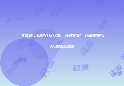 《逆战》陷阱升级攻略：资源积累、技能解锁与升级路径选择