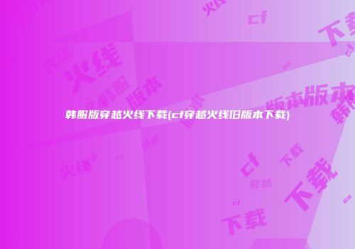 韩服版穿越火线下载(cf穿越火线旧版本下载)