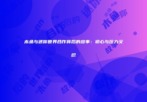 木鱼与迷你世界合作背后的故事：初心与压力交织