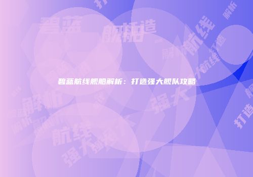 碧蓝航线舰船解析：打造强大舰队攻略