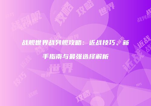 战舰世界战列舰攻略：近战技巧、新手指南与最强选择解析